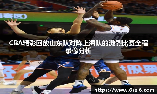CBA精彩回放山东队对阵上海队的激烈比赛全程录像分析